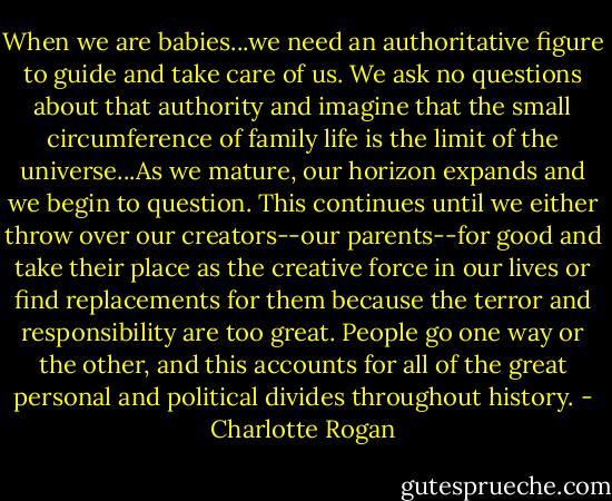 When we are babies...we need an authoritative figure to guide and take care of us. We ask no questions about that authority and imagine that the small circumference of family life is the limit of the universe...As we mature, our horizon expands and we begin to question. This continues until we either throw over our creators--our parents--for good and take their place as the creative force in our lives or find replacements for them because the terror and responsibility are too great. People go one way or the other, and this accounts for all of the great personal and political divides throughout history. - Charlotte Rogan