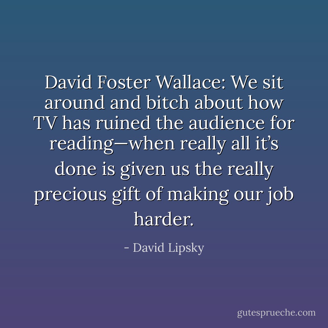 David Foster Wallace: We sit around and bitch about how TV has ruined the audience for reading—when really all it’s done is given us the really precious gift of making our job harder. - David Lipsky