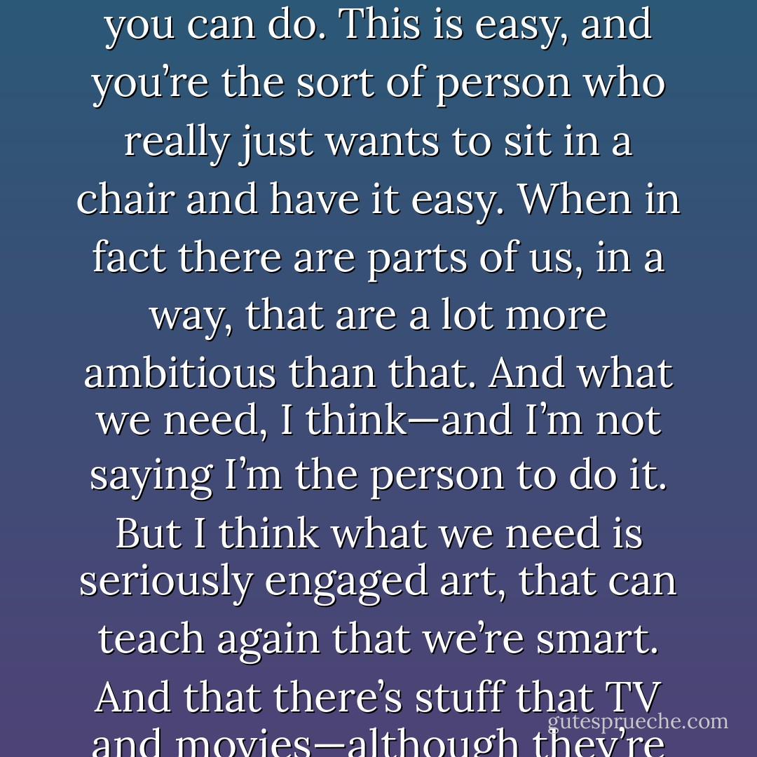 David Foster Wallace: I think one of the insidious lessons about TV is the meta-lesson that you’re dumb. This is all you can do. This is easy, and you’re the sort of person who really just wants to sit in a chair and have it easy. When in fact there are parts of us, in a way, that are a lot more ambitious than that. And what we need, I think—and I’m not saying I’m the person to do it. But I think what we need is seriously engaged art, that can teach again that we’re smart. And that there’s stuff that TV and movies—although they’re great at certain things—cannot give us. - David Lipsky