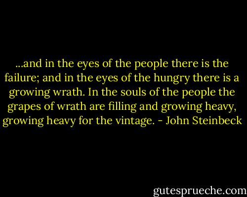 ...and in the eyes of the people there is the failure; and in the eyes of the hungry there is a growing wrath. In the souls of the people the grapes of wrath are filling and growing heavy, growing heavy for the vintage. - John Steinbeck