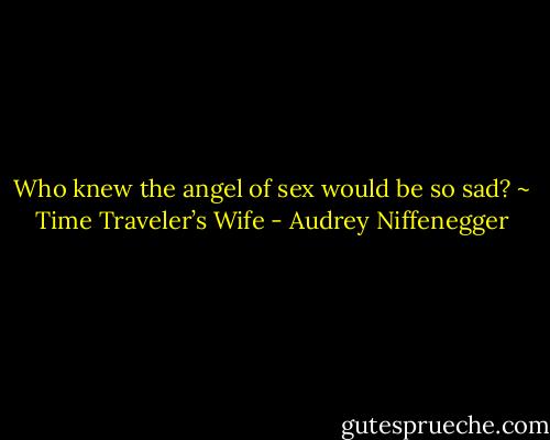 Who knew the angel of sex would be so sad? ~ Time Traveler’s Wife - Audrey Niffenegger