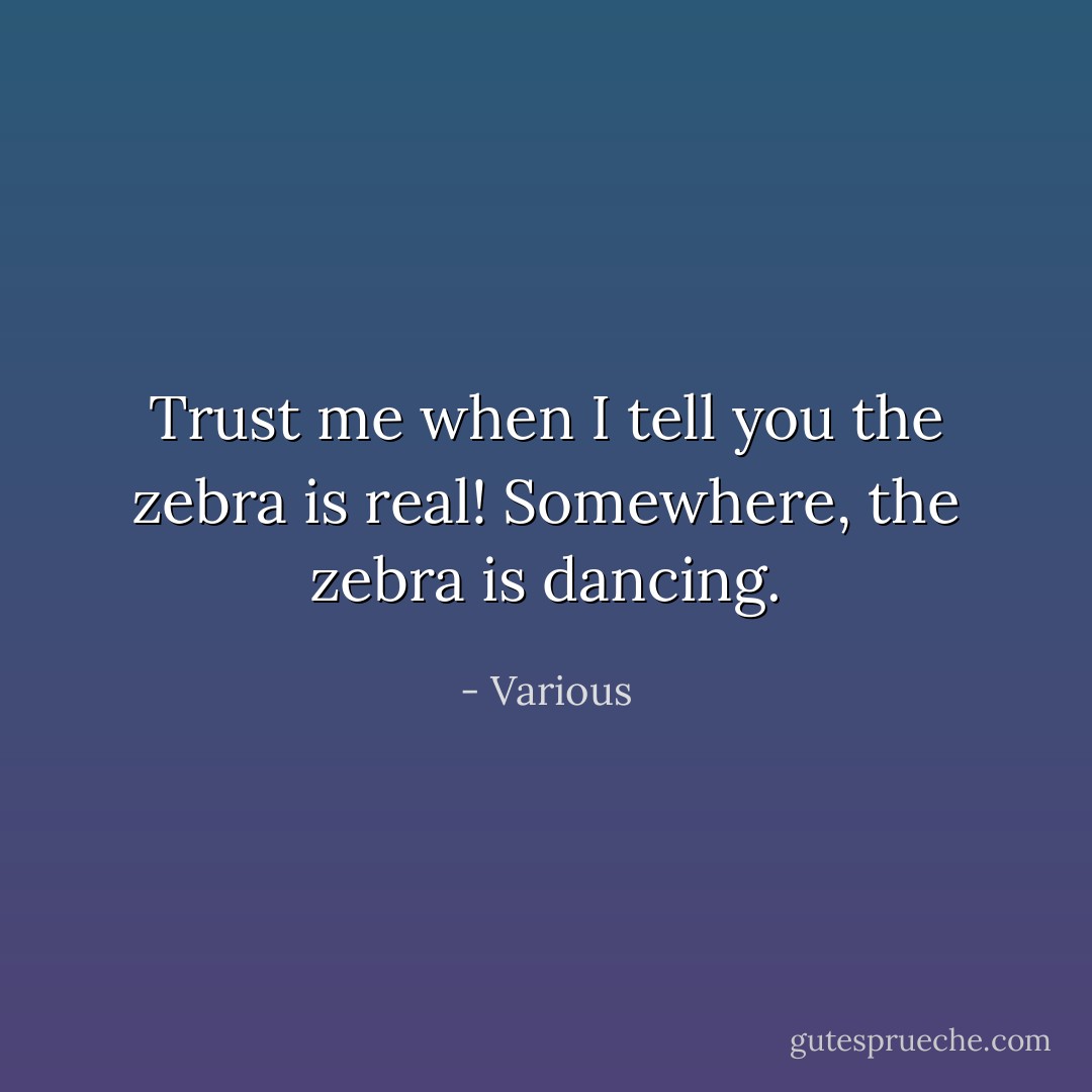 Trust me when I tell you the zebra is real! Somewhere, the zebra is dancing. - Various