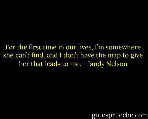 For the first time in our lives, I’m somewhere she can’t find, and I don’t have the map to give her that leads to me. - Jandy Nelson