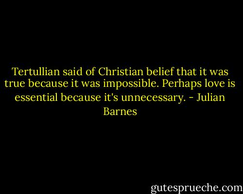 Tertullian said of Christian belief that it was true because it was impossible. Perhaps love is essential because it's unnecessary. - Julian Barnes