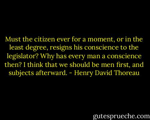 Must the citizen ever for a moment, or in the least degree, resigns his conscience to the legislator? Why has every man a conscience then? I think that we should be men first, and subjects afterward. - Henry David Thoreau