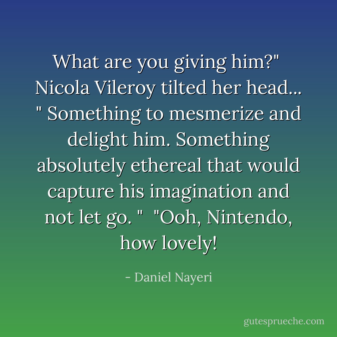 What are you giving him?"<br /><br />Nicola Vileroy tilted her head... " Something to mesmerize and delight him. Something absolutely ethereal that would capture his imagination and not let go. "<br /><br />"Ooh, Nintendo, how lovely! - Daniel Nayeri