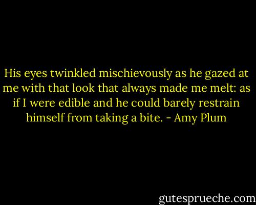 His eyes twinkled mischievously as he gazed at me with that look that always made me melt: as if I were edible and he could barely restrain himself from taking a bite. - Amy Plum