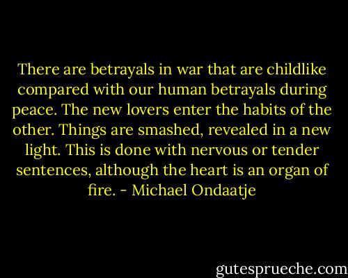 There are betrayals in war that are childlike compared with our human betrayals during peace. The new lovers enter the habits of the other. Things are smashed, revealed in a new light. This is done with nervous or tender sentences, although the heart is an organ of fire. - Michael Ondaatje