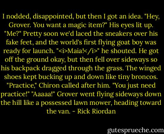 I nodded, disappointed, but then I got an idea. "Hey, Grover. You want a magic item?"<br />His eyes lit up. "Me?"<br />Pretty soon we'd laced the sneakers over his fake feet, and the world's first flying goat boy was ready for launch.<br />"<i>Maia!</i>" he shouted.<br />He got off the ground okay, but then fell over sideways so his backpack dragged through the grass. The winged shoes kept bucking up and down like tiny broncos.<br />"Practice," Chiron called after him. "You just need practice!"<br />"Aaaaa!" Grover went flying sideways down the hill like a possessed lawn mower, heading toward the van. - Rick Riordan