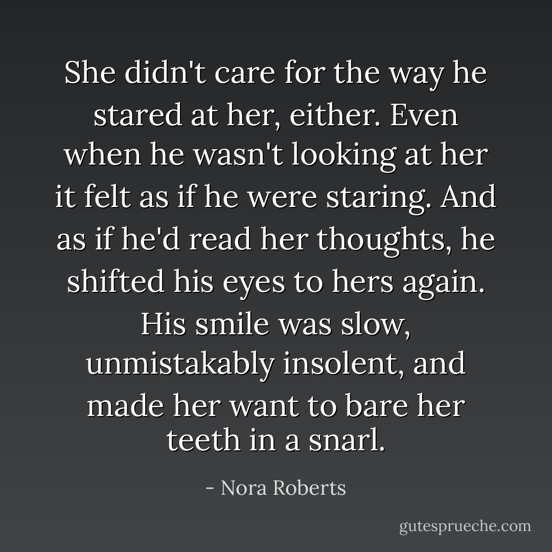 She didn't care for the way he stared at her, either. Even when he wasn't looking at her it <i>felt</i> as if he were staring. And as if he'd read her thoughts, he shifted his eyes to hers again. His smile was slow, unmistakably insolent, and made her want to bare her teeth in a snarl. - Nora Roberts