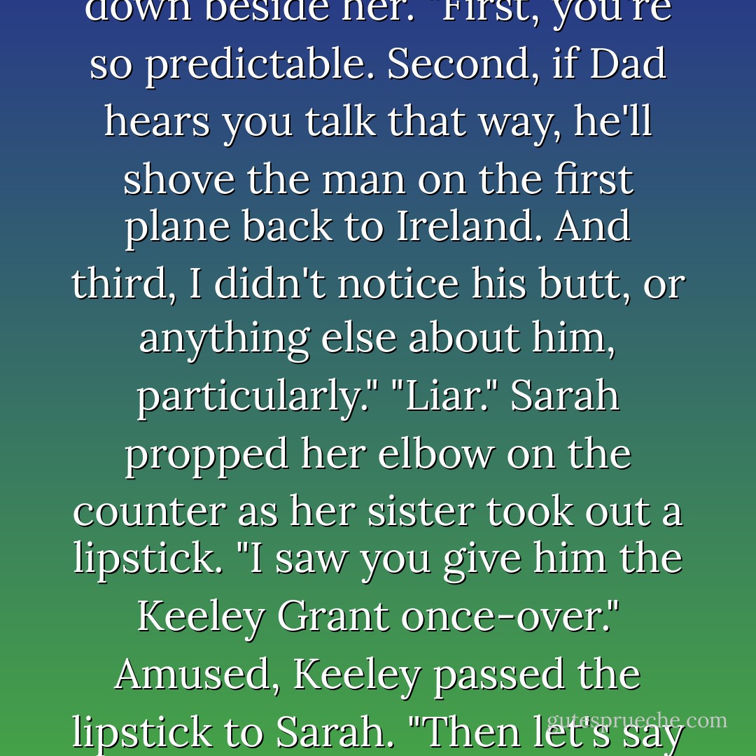 Plus,he's got a terrific butt.I know becuase I made sure I walked behind him to check it out."<br />With a laugh, Keeley sat down beside her. "First, you're so predictable. Second, if Dad hears you talk that way, he'll shove the man on the first plane back to Ireland. And third, I didn't notice his butt, or anything else about him, particularly."<br />"Liar." Sarah propped her elbow on the counter as her sister took out a lipstick. "I saw you give him the Keeley Grant once-over."<br />Amused, Keeley passed the lipstick to Sarah. "Then let's say I didn't much ie what I saw. The rough-edged and proud of it type just doesn't do it for me. - Nora Roberts