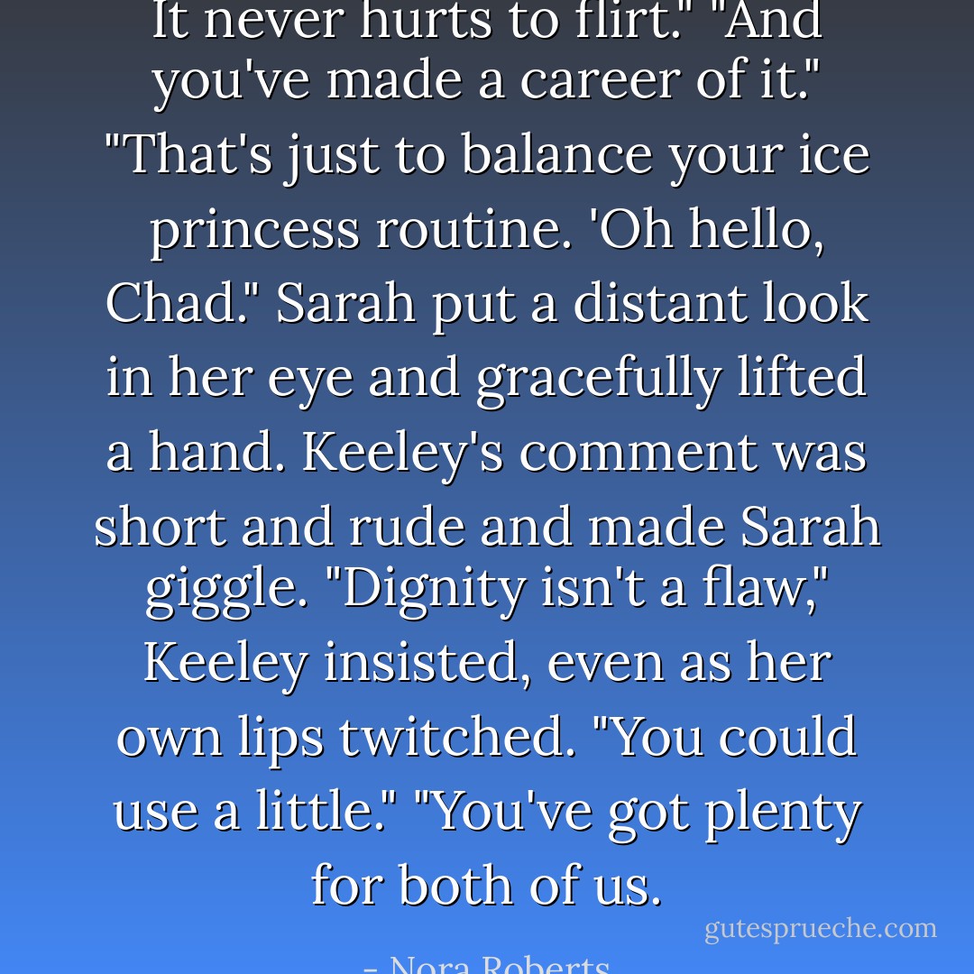 It never hurts to flirt."<br />"And you've made a career of it."<br />"That's just to balance your ice princess routine. 'Oh hello, Chad." Sarah put a distant look in her eye and gracefully lifted a hand.<br />Keeley's comment was short and rude and made Sarah giggle. "Dignity isn't a flaw," Keeley insisted, even as her own lips twitched. "You could use a little."<br />"You've got plenty for both of us. - Nora Roberts