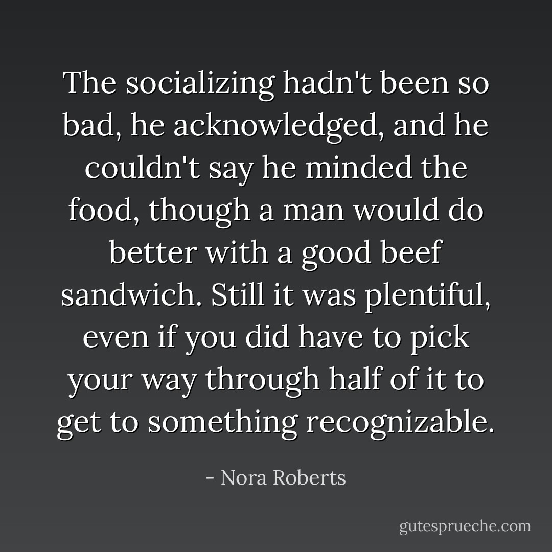 The socializing hadn't been so bad, he acknowledged, and he couldn't say he minded the food, though a man would do better with a good beef sandwich. Still it was plentiful, even if you did have to pick your way through half of it to get to something recognizable. - Nora Roberts