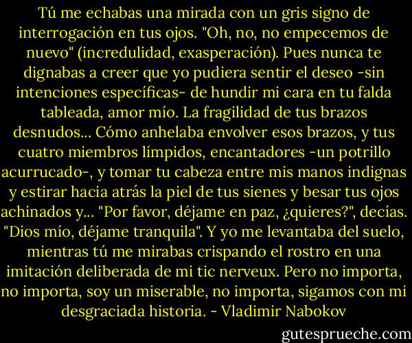 Tú me echabas una mirada con un gris signo de interrogación en tus ojos. "Oh, no, no empecemos de nuevo" (incredulidad, exasperación). Pues nunca te dignabas a creer que yo pudiera sentir el deseo -sin intenciones específicas- de hundir mi cara en tu falda tableada, amor mío. La fragilidad de tus brazos desnudos... Cómo anhelaba envolver esos brazos, y tus cuatro miembros límpidos, encantadores -un potrillo acurrucado-, y tomar tu cabeza entre mis manos indignas y estirar hacia atrás la piel de tus sienes y besar tus ojos achinados y... "Por favor, déjame en paz, ¿quieres?", decías. "Dios mío, déjame tranquila". Y yo me levantaba del suelo, mientras tú me mirabas crispando el rostro en una imitación deliberada de mi tic nerveux. Pero no importa, no importa, soy un miserable, no importa, sigamos con mi desgraciada historia. - Vladimir Nabokov