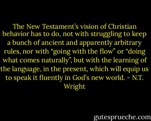 The New Testament’s vision of Christian behavior has to do, not with struggling to keep a bunch of ancient and apparently arbitrary rules, nor with “going with the flow” or “doing what comes naturally”, but with the learning of the language, in the present, which will equip us to speak it fluently in God’s new world. - N.T. Wright