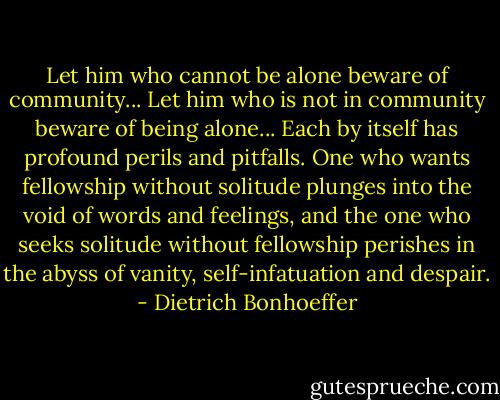Let him who cannot be alone beware of community... Let him who is not in community beware of being alone... Each by itself has profound perils and pitfalls. One who wants fellowship without solitude plunges into the void of words and feelings, and the one who seeks solitude without fellowship perishes in the abyss of vanity, self-infatuation and despair. - Dietrich Bonhoeffer