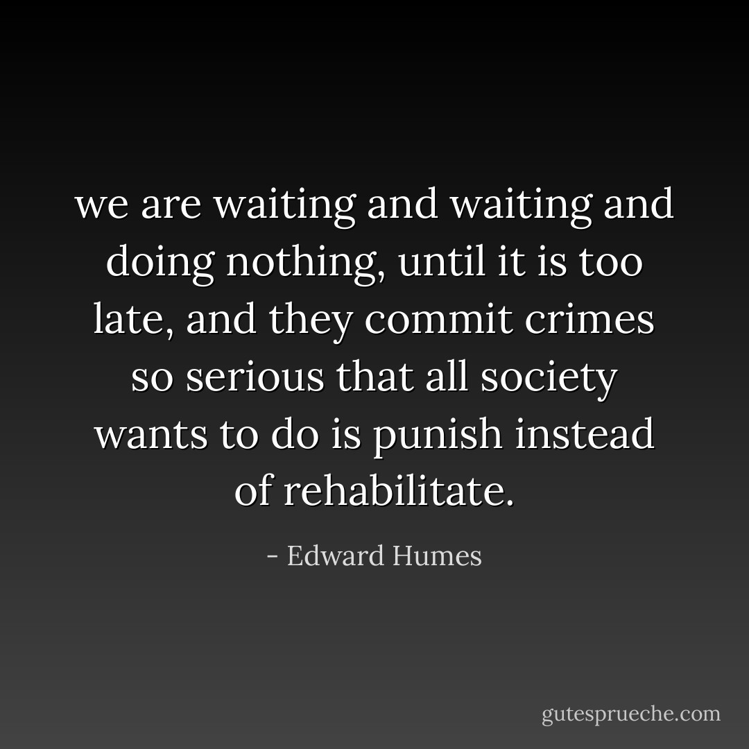 we are waiting and waiting and doing nothing, until it is too late, and they commit crimes so serious that all society wants to do is punish instead of rehabilitate. - Edward Humes