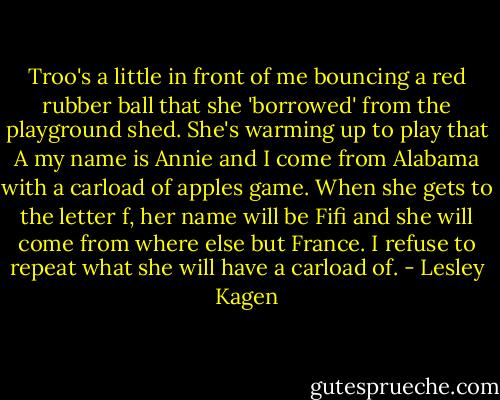 Troo's a little in front of me bouncing a red rubber ball that she 'borrowed' from the playground shed. She's warming up to play that A my name is Annie and I come from Alabama with a carload of apples game. When she gets to the letter f, her name will be Fifi and she will come from where else but France. I refuse to repeat what she will have a carload of. - Lesley Kagen