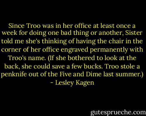 Since Troo was in her office at least once a week for doing one bad thing or another, Sister told me she's thinking of having the chair in the corner of her office engraved permanently with Troo's name. (If she bothered to look at the back, she could save a few bucks. Troo stole a penknife out of the Five and Dime last summer.) - Lesley Kagen