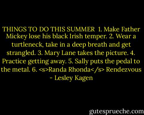 THINGS TO DO THIS SUMMER<br /><br />1. Make Father Mickey lose his black Irish temper.<br />2. Wear a turtleneck, take in a deep breath and get strangled.<br />3. Mary Lane takes the picture.<br />4. Practice getting away.<br />5. Sally puts the pedal to the metal.<br />6. <s>Randa Rhonda</s> Rendezvous - Lesley Kagen