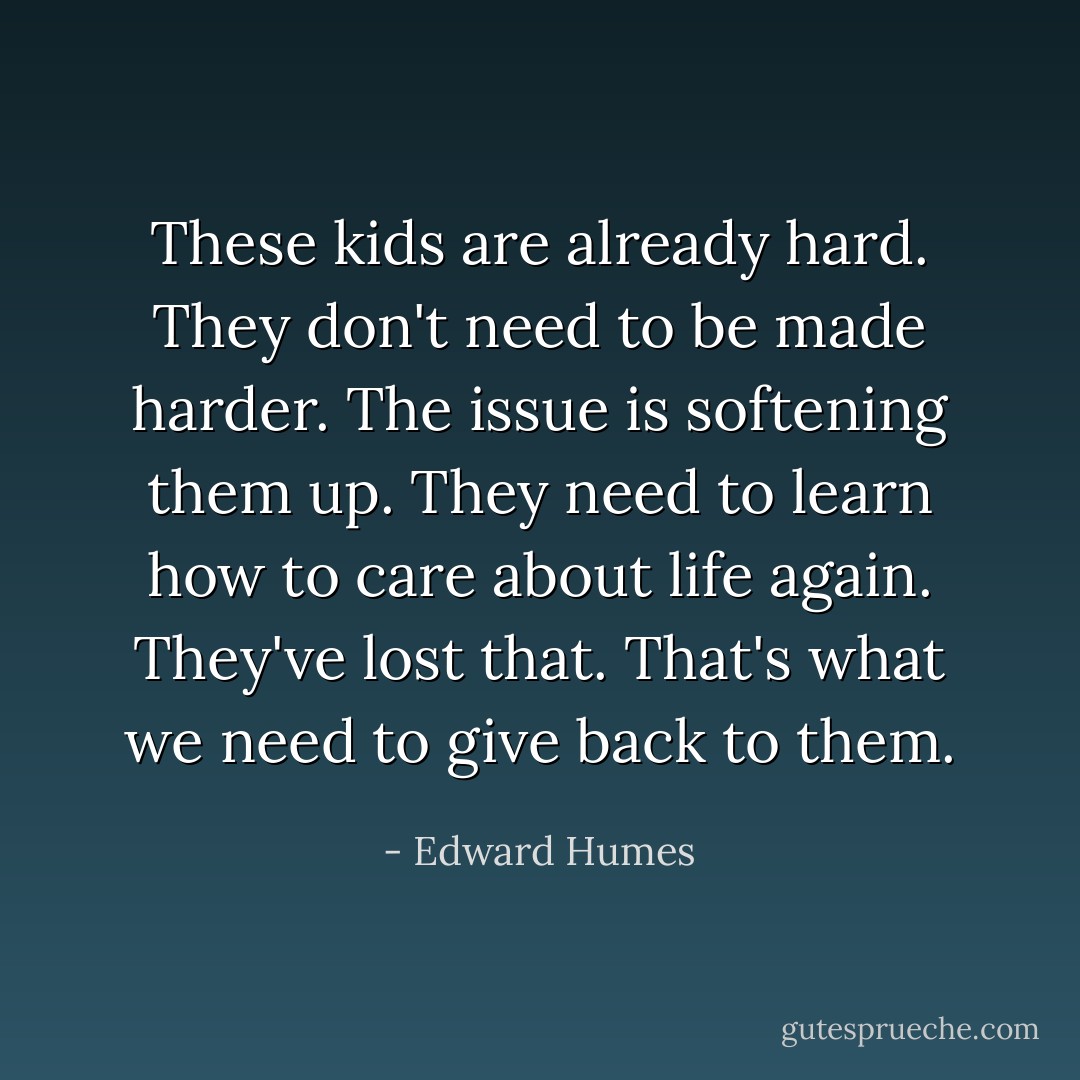 These kids are already hard. They don't need to be made harder. The issue is softening them up. They need to learn how to care about life again. They've lost that. That's what we need to give back to them. - Edward Humes