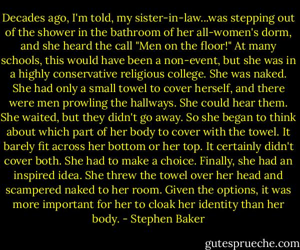 Decades ago, I'm told, my sister-in-law...was stepping out of the shower in the bathroom of her all-women's dorm, and she heard the call "Men on the floor!" At many schools, this would have been a non-event, but she was in a highly conservative religious college. She was naked. She had only a small towel to cover herself, and there were men prowling the hallways. She could hear them. She waited, but they didn't go away. So she began to think about which part of her body to cover with the towel. It barely fit across her bottom or her top. It certainly didn't cover both. She had to make a choice. Finally, she had an inspired idea. She threw the towel over her head and scampered naked to her room. Given the options, it was more important for her to cloak her identity than her body. - Stephen Baker