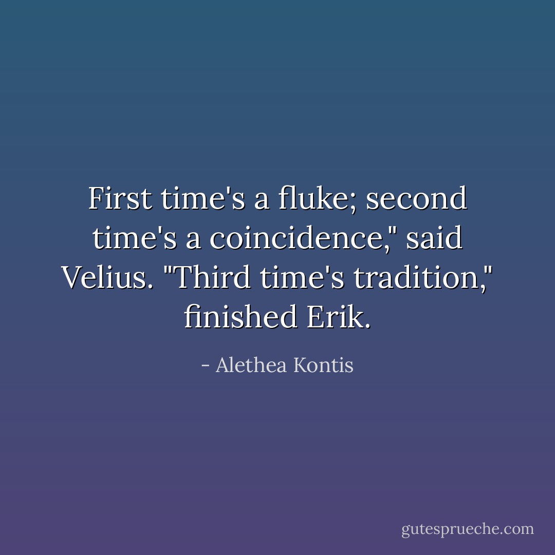 First time's a fluke; second time's a coincidence," said Velius.<br />"Third time's tradition," finished Erik. - Alethea Kontis