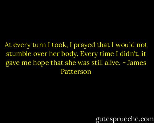At every turn I took, I prayed that I would not stumble over her body. Every time I didn't, it gave me hope that she was still alive. - James Patterson