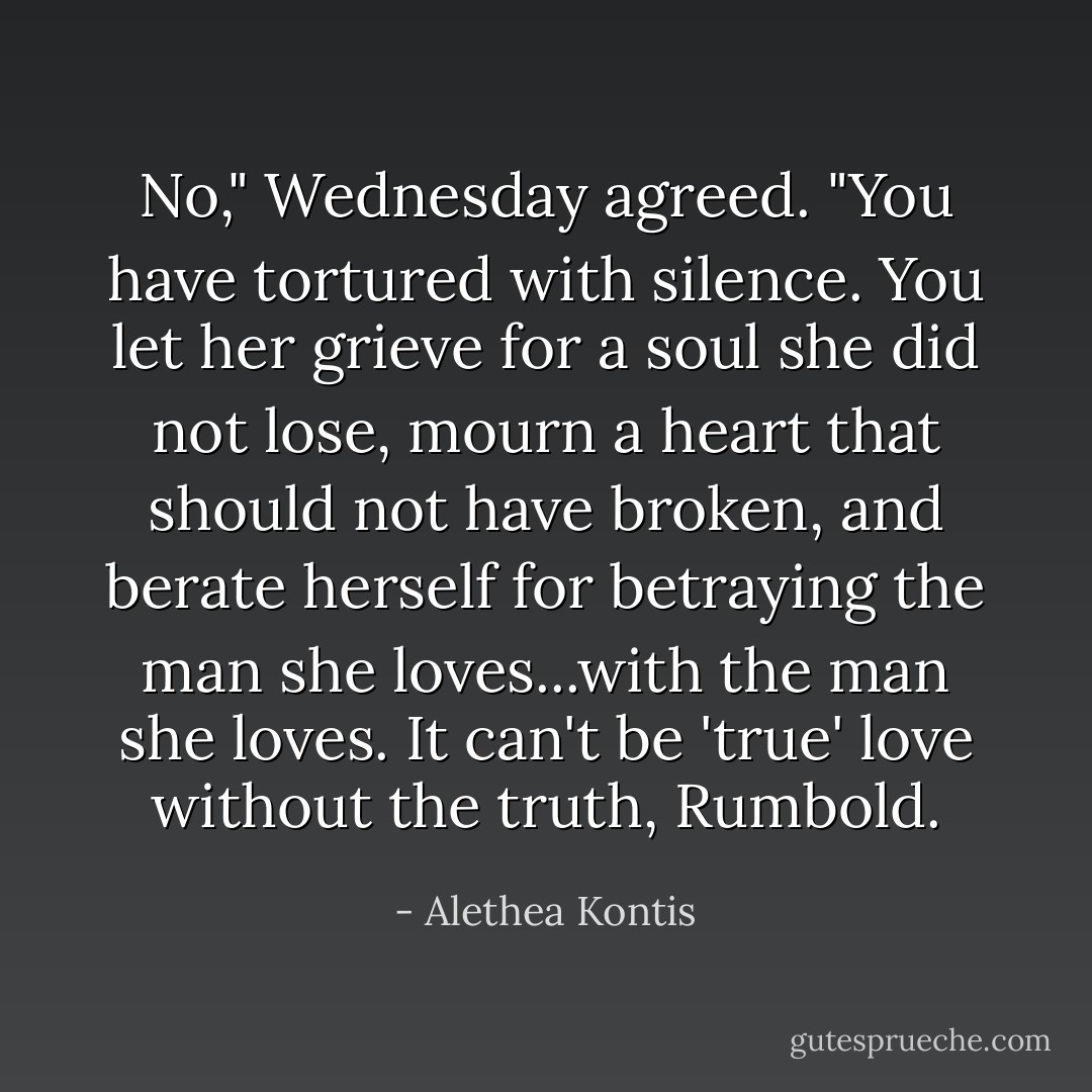 No," Wednesday agreed. "You have tortured with silence. You let her grieve for a soul she did not lose, mourn a heart that should not have broken, and berate herself for betraying the man she loves...with the man she loves. It can't be 'true' love without the truth, Rumbold. - Alethea Kontis