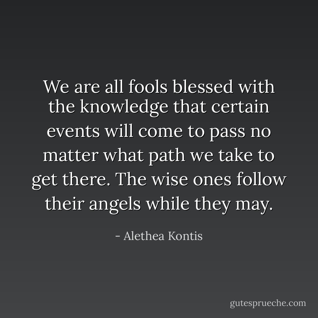 We are all fools blessed with the knowledge that certain events will come to pass no matter what path we take to get there. The wise ones follow their angels while they may. - Alethea Kontis