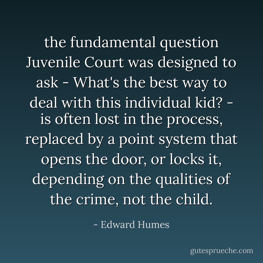 the fundamental question Juvenile Court was designed to ask - What's the best way to deal with this individual kid? - is often lost in the process, replaced by a point system that opens the door, or locks it, depending on the qualities of the crime, not the child. - Edward Humes