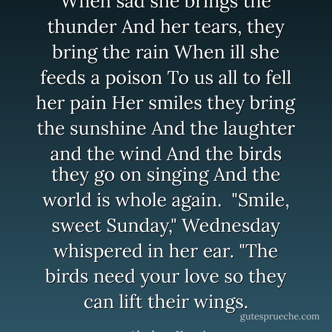 <i>When sad she brings the thunder<br />And her tears, they bring the rain<br />When ill she feeds a poison<br />To us all to fell her pain<br />Her smiles they bring the sunshine<br />And the laughter and the wind<br />And the birds they go on singing<br />And the world is whole again. <i></i><br />"Smile, sweet Sunday," Wednesday whispered in her ear. "The birds need your love so they can lift their wings.</i> - Alethea Kontis