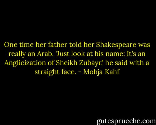 One time her father told her Shakespeare was really an Arab. 'Just look at his name: It's an Anglicization of Sheikh Zubayr,' he said with a straight face. - Mohja Kahf