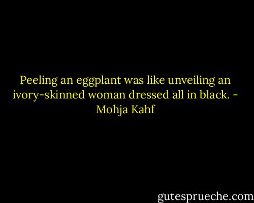 Peeling an eggplant was like unveiling an ivory-skinned woman dressed all in black. - Mohja Kahf