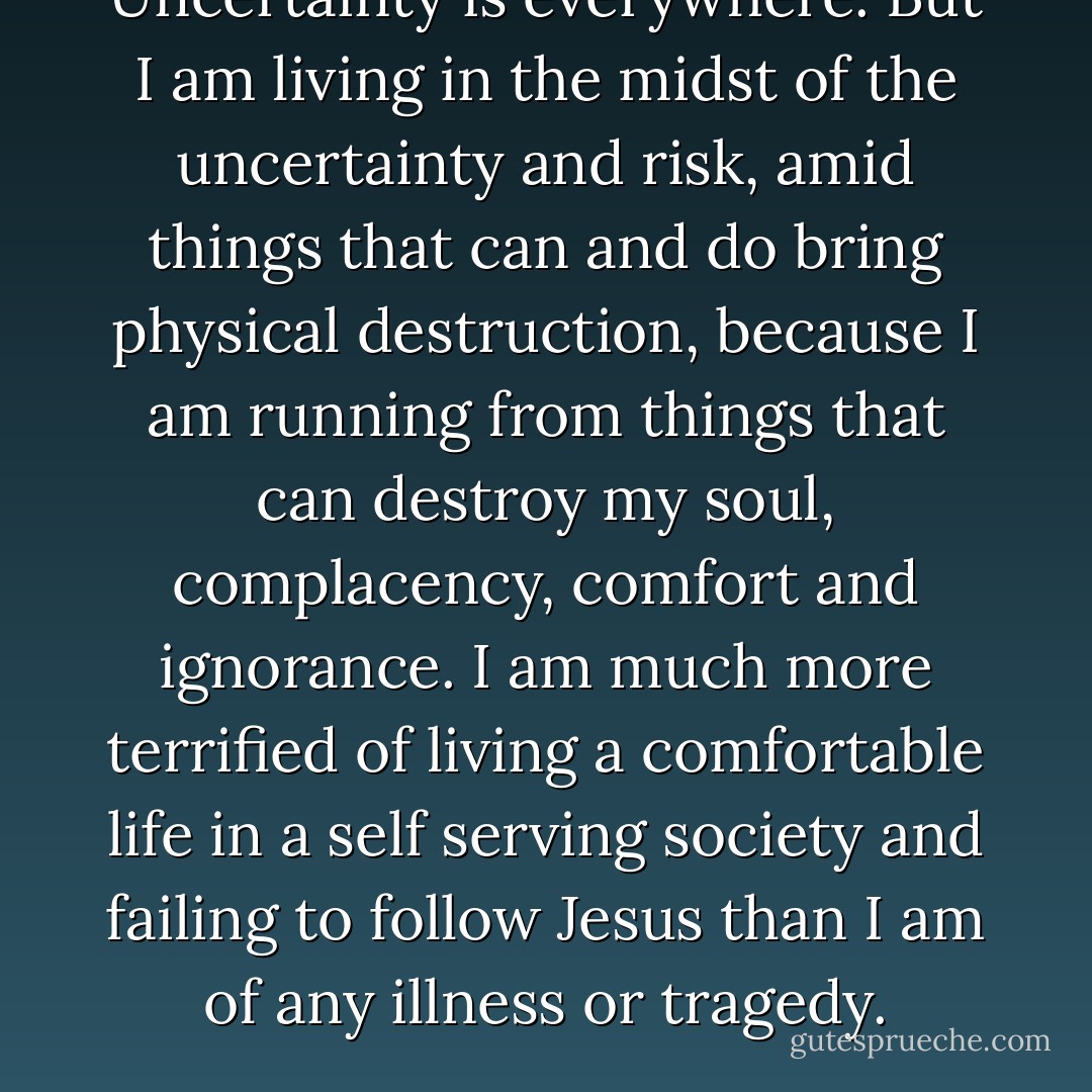 Uncertainty is everywhere. But I am living in the midst of the uncertainty and risk, amid things that can and do bring physical destruction, because I am running from things that can destroy my soul, complacency, comfort and ignorance. I am much more terrified of living a comfortable life in a self serving society and failing to follow Jesus than I am of any illness or tragedy. - Katie      Davis