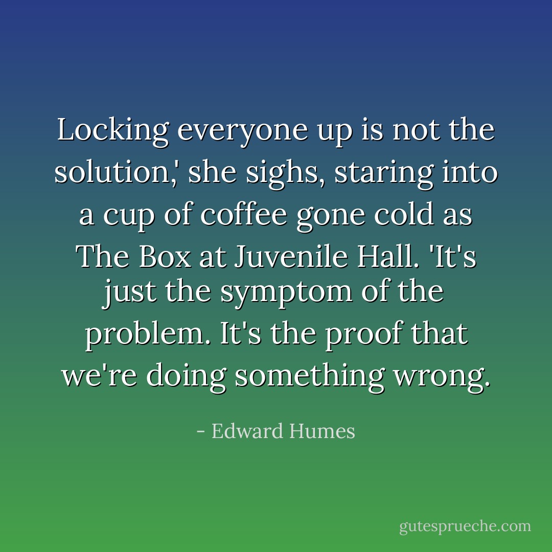 Locking everyone up is not the solution,' she sighs, staring into a cup of coffee gone cold as The Box at Juvenile Hall. 'It's just the symptom of the problem. It's the proof that we're doing something wrong. - Edward Humes