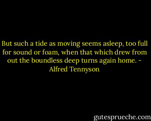 But such a tide as moving seems asleep,<br />too full for sound or foam,<br />when that which drew from out<br />the boundless deep<br />turns again home. - Alfred Tennyson