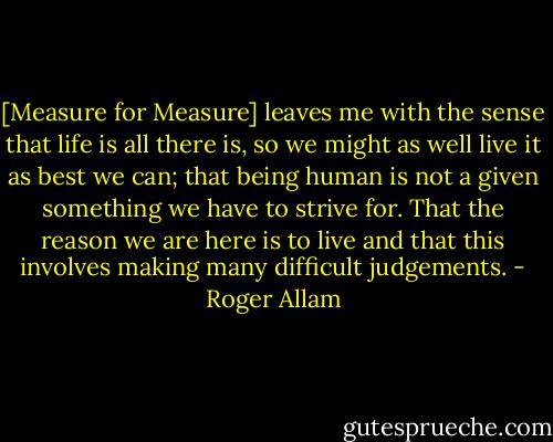 [Measure for Measure] leaves me with the sense that life is all there is, so we might as well live it as best we can; that being human is not a given something we have to strive for. That the reason we are here is to live and that this involves making many difficult judgements. - Roger Allam