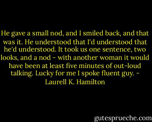 He gave a small nod, and I smiled back, and that was it. He understood that I'd understood that he'd understood. It took us one sentence, two looks, and a nod - with another woman it would have been at least five minutes of out-loud talking. Lucky for me I spoke fluent guy. - Laurell K. Hamilton
