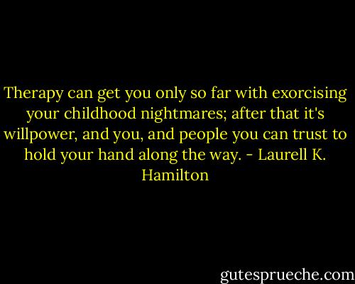 Therapy can get you only so far with exorcising your childhood nightmares; after that it's willpower, and you, and people you can trust to hold your hand along the way. - Laurell K. Hamilton