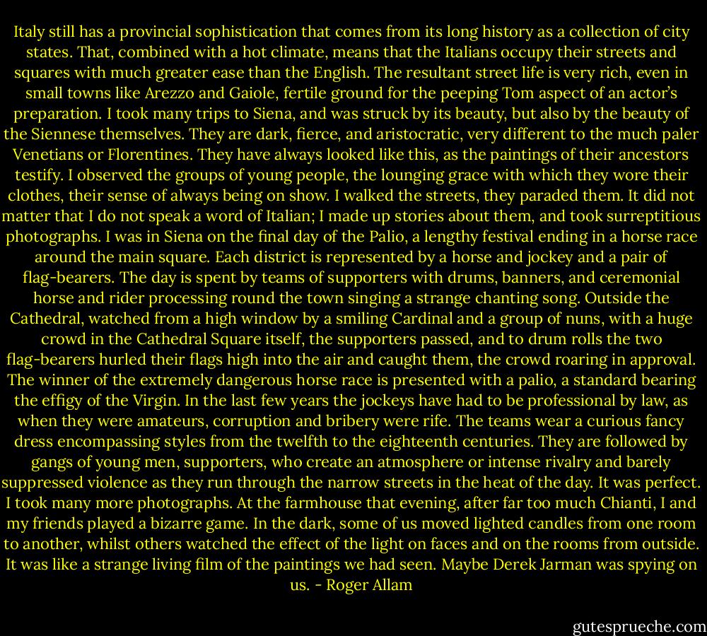 Italy still has a provincial sophistication that comes from its long history as a collection of city states. That, combined with a hot climate, means that the Italians occupy their streets and squares with much greater ease than the English. The resultant street life is very rich, even in small towns like Arezzo and Gaiole, fertile ground for the peeping Tom aspect of an actor’s preparation. I took many trips to Siena, and was struck by its beauty, but also by the beauty of the Siennese themselves. They are dark, fierce, and aristocratic, very different to the much paler Venetians or Florentines. They have always looked like this, as the paintings of their ancestors testify. I observed the groups of young people, the lounging grace with which they wore their clothes, their sense of always being on show. I walked the streets, they paraded them. It did not matter that I do not speak a word of Italian; I made up stories about them, and took surreptitious photographs. I was in Siena on the final day of the Palio, a lengthy festival ending in a horse race around the main square. Each district is represented by a horse and jockey and a pair of flag-bearers. The day is spent by teams of supporters with drums, banners, and ceremonial horse and rider processing round the town singing a strange chanting song. Outside the Cathedral, watched from a high window by a smiling Cardinal and a group of nuns, with a huge crowd in the Cathedral Square itself, the supporters passed, and to drum rolls the two flag-bearers hurled their flags high into the air and caught them, the crowd roaring in approval. The winner of the extremely dangerous horse race is presented with a palio, a standard bearing the effigy of the Virgin. In the last few years the jockeys have had to be professional by law, as when they were amateurs, corruption and bribery were rife. The teams wear a curious fancy dress encompassing styles from the twelfth to the eighteenth centuries. They are followed by gangs of young men, supporters, who create an atmosphere or intense rivalry and barely suppressed violence as they run through the narrow streets in the heat of the day. It was perfect. I took many more photographs. At the farmhouse that evening, after far too much Chianti, I and my friends played a bizarre game. In the dark, some of us moved lighted candles from one room to another, whilst others watched the effect of the light on faces and on the rooms from outside. It was like a strange living film of the paintings we had seen. Maybe Derek Jarman was spying on us. - Roger Allam