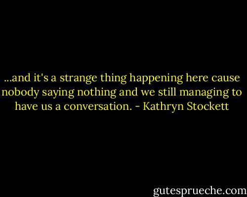 ...and it's a strange thing happening here cause nobody saying nothing and we still managing to have us a conversation. - Kathryn Stockett