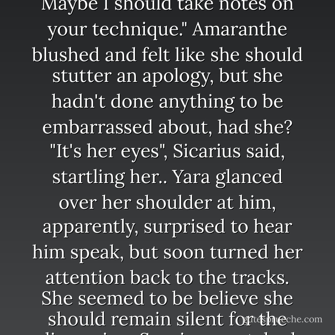 Sespian opened his mouth, paused, closed it, then shook his head ruefully. "It's very easy to be drawn into what you're saying, and I catch myself wanting to nod and agree. Maybe I should take notes on your technique."<br />Amaranthe blushed and felt like she should stutter an apology, but she hadn't done anything to be embarrassed about, had she?<br />"It's her eyes", Sicarius said, startling her..<br />Yara glanced over her shoulder at him, apparently, surprised to hear him speak, but soon turned her attention back to the tracks. She seemed to be believe she should remain silent for the discussion.<br />Sespian scratched his jaw. "Yes, maybe so. They're like a doe's. Warm and earnest and..."<br />"Wholesome. Sicarius's eyes glinted, and Amaranthe scowled at him. - Lindsay Buroker