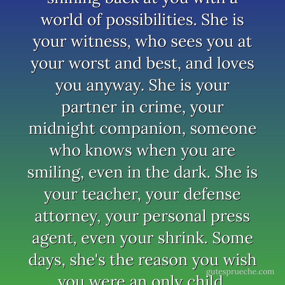 Sister. She is your mirror, shining back at you with a world of possibilities. She is your witness, who sees you at your worst and best, and loves you anyway. She is your partner in crime, your midnight companion, someone who knows when you are smiling, even in the dark. She is your teacher, your defense attorney, your personal press agent, even your shrink. Some days, she's the reason you wish you were an only child. - Barbara Alpert