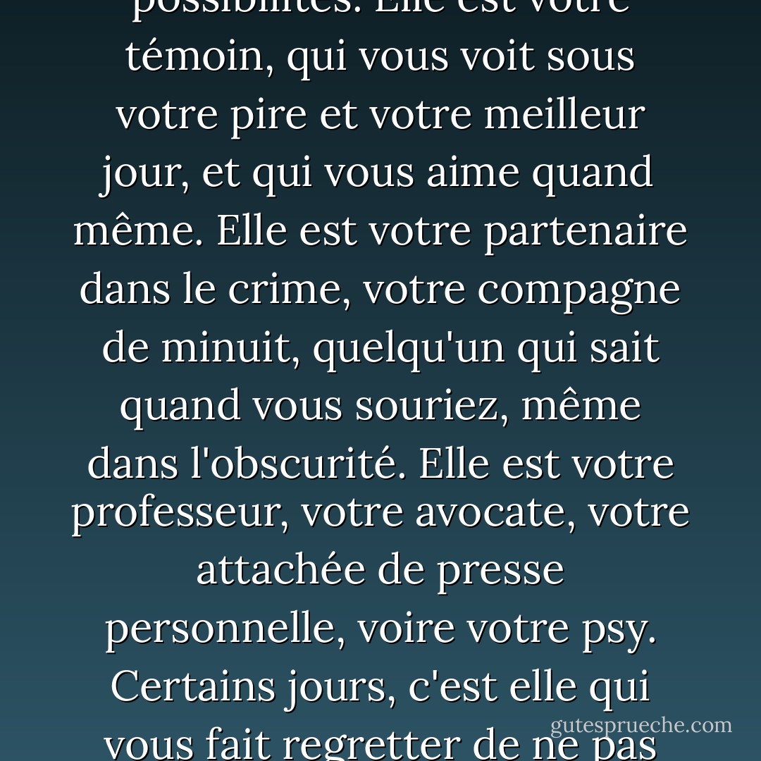 La sœur. Elle est votre miroir, qui vous renvoie un monde de possibilités. Elle est votre témoin, qui vous voit sous votre pire et votre meilleur jour, et qui vous aime quand même. Elle est votre partenaire dans le crime, votre compagne de minuit, quelqu'un qui sait quand vous souriez, même dans l'obscurité. Elle est votre professeur, votre avocate, votre attachée de presse personnelle, voire votre psy. Certains jours, c'est elle qui vous fait regretter de ne pas avoir été enfant unique. - Barbara Alpert