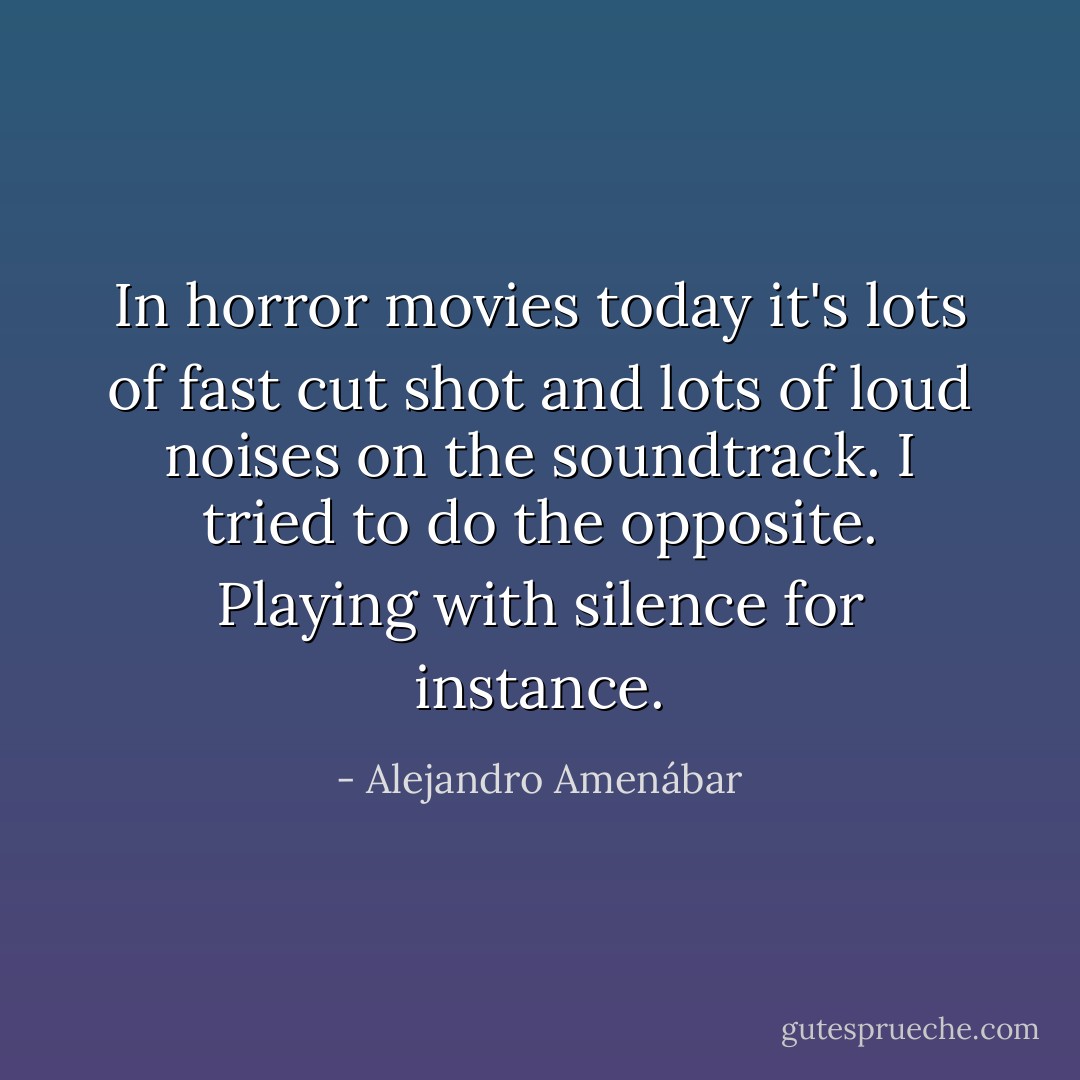 In horror movies today it's lots of fast cut shot and lots of loud noises on the soundtrack. I tried to do the opposite. Playing with silence for instance. - Alejandro Amenábar
