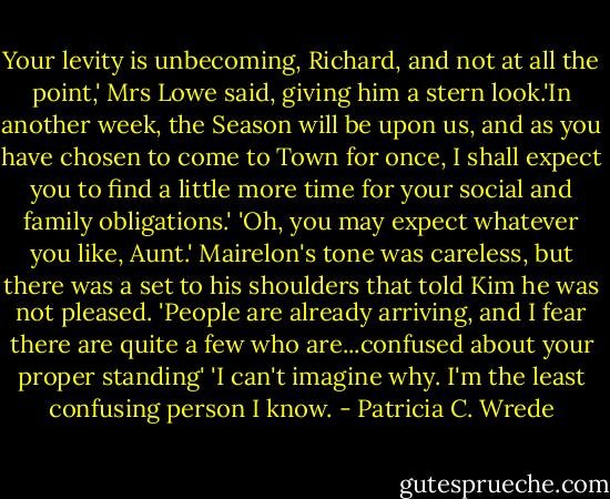 Your levity is unbecoming, Richard, and not at all the point,' Mrs Lowe said, giving him a stern look.'In another week, the Season will be upon us, and as you have chosen to come to Town for once, I shall expect you to find a little more time for your social and family obligations.'<br />'Oh, you may expect whatever you like, Aunt.' Mairelon's tone was careless, but there was a set to his shoulders that told Kim he was not pleased.<br />'People are already arriving, and I fear there are quite a few who are...confused about your proper standing'<br />'I can't imagine why. I'm the least confusing person I know. - Patricia C. Wrede
