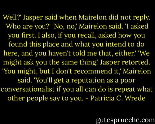 Well?' Jasper said when Mairelon did not reply. 'Who are you?'<br />'No, no,' Mairelon said. 'I asked you first. I also, if you recall, asked how you found this place and what you intend to do here, and you haven't told me that, either.'<br />'We might ask you the same thing,' Jasper retorted.<br />'You might, but I don't recommend it,' Mairelon said. 'You'll get a reputation as a poor conversationalist if you all can do is repeat what other people say to you. - Patricia C. Wrede