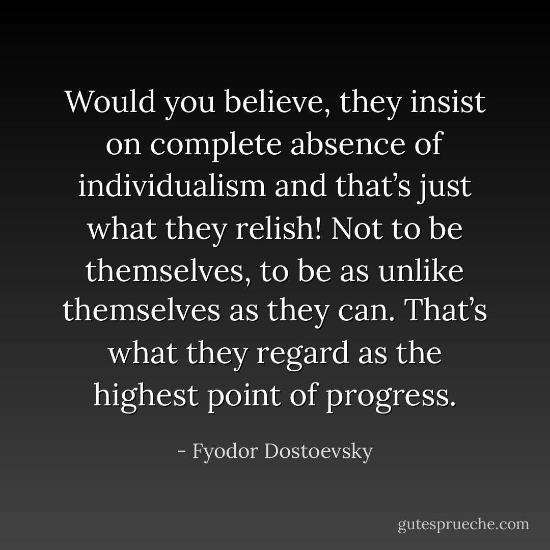 Would you believe, they insist on complete absence of individualism and that’s just what they relish! Not to be themselves, to be as unlike themselves as they can. That’s what they regard as the highest point of progress. - Fyodor Dostoevsky