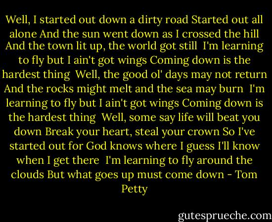 Well, I started out down a dirty road<br />Started out all alone<br />And the sun went down as I crossed the hill<br />And the town lit up, the world got still<br /><br />I'm learning to fly but I ain't got wings<br />Coming down is the hardest thing<br /><br />Well, the good ol' days may not return<br />And the rocks might melt and the sea may burn<br /><br />I'm learning to fly but I ain't got wings<br />Coming down is the hardest thing<br /><br />Well, some say life will beat you down<br />Break your heart, steal your crown<br />So I've started out for God knows where<br />I guess I'll know when I get there<br /><br />I'm learning to fly around the clouds<br />But what goes up must come down - Tom Petty